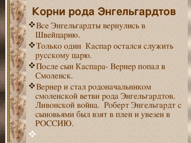 Корни рода Энгельгардтов Все Энгельгардты вернулись в Швейцарию. Только один Каспар остался служить русскому царю. После сын Каспара- Вернер попал в Смоленск. Вернер и стал родоначальником смоленской ветви рода Энгельгардтов. Ливонской война. Роберт Энгельгардт с сыновьями был взят в плен и увезен в РОССИЮ.  