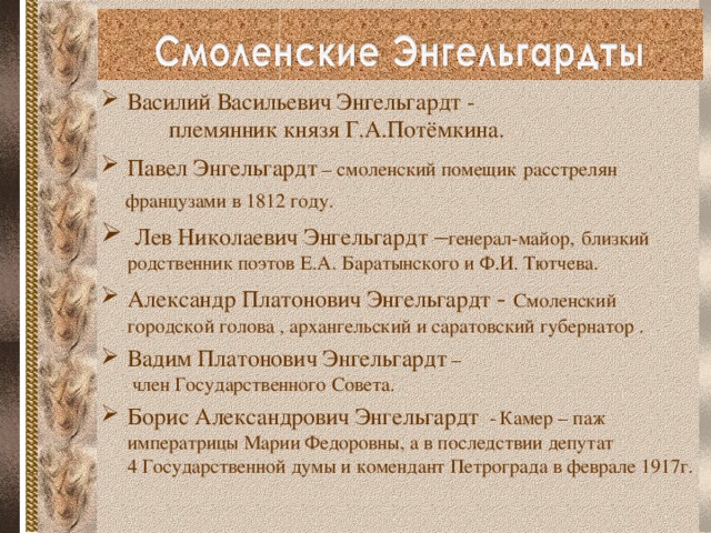 Василий Васильевич Энгельгардт - племянник князя Г.А.Потёмкина. Павел Энгельгардт  – смоленский помещик  расстрелян  французами в 1812 году.  Лев Николаевич Энгельгардт – генерал-майор,  близкий родственник поэтов Е.А. Баратынского и Ф.И. Тютчева. Александр Платонович Энгельгардт - Смоленский городской голова , архангельский и саратовский губернатор . Вадим Платонович Энгельгардт  – член Государственного Совета. Борис Александрович Энгельгардт -  Камер – паж императрицы Марии Федоровны, а в последствии депутат 4 Государственной думы и комендант Петрограда в феврале 1917г.   