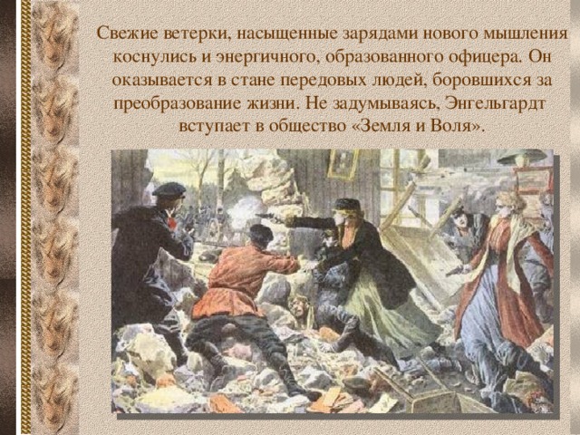 Свежие ветерки, насыщенные зарядами нового мышления коснулись и энергичного, образованного офицера. Он оказывается в стане передовых людей, боровшихся за преобразование жизни. Не задумываясь, Энгельгардт вступает в общество «Земля и Воля».  
