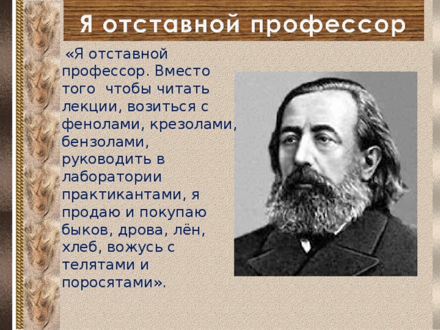  «Я отставной профессор. Вместо того чтобы читать лекции, возиться с фенолами, крезолами, бензолами, руководить в лаборатории практикантами, я продаю и покупаю быков, дрова, лён, хлеб, вожусь с телятами и поросятами».  
