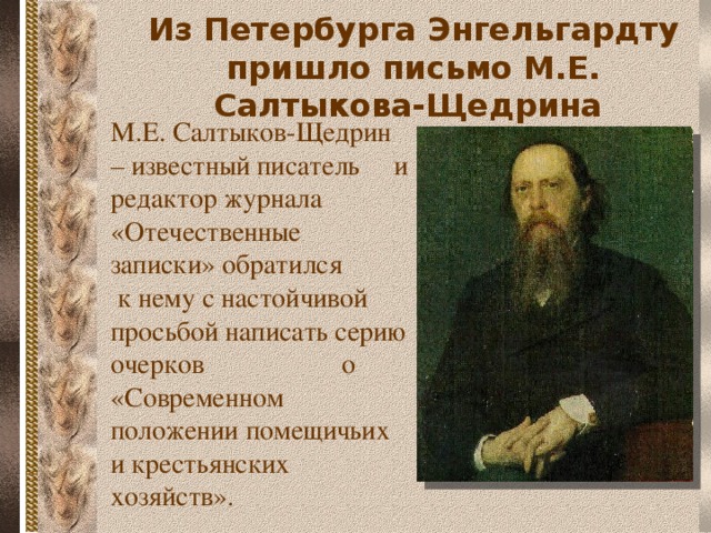 Из Петербурга Энгельгардту пришло письмо М.Е. Салтыкова-Щедрина М.Е. Салтыков-Щедрин – известный писатель и редактор журнала «Отечественные записки» обратился к нему с настойчивой просьбой написать серию очерков о «Современном положении помещичьих и крестьянских хозяйств».  