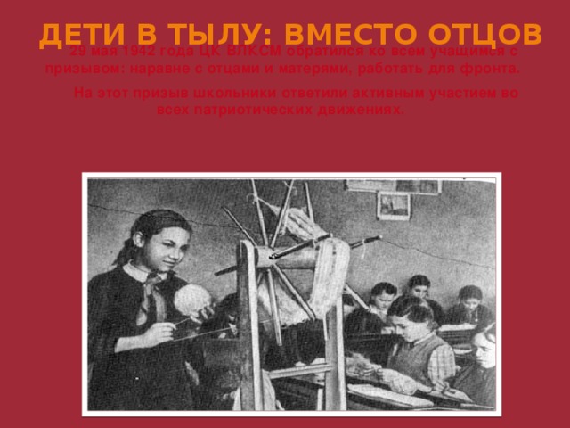 ДЕТИ В ТЫЛУ: ВМЕСТО ОТЦОВ 29 мая 1942 года ЦК ВЛКСМ обратился ко всем учащимся с призывом: наравне с отцами и матерями, работать для фронта.  На этот призыв школьники ответили активным участием во всех патриотических движениях. 