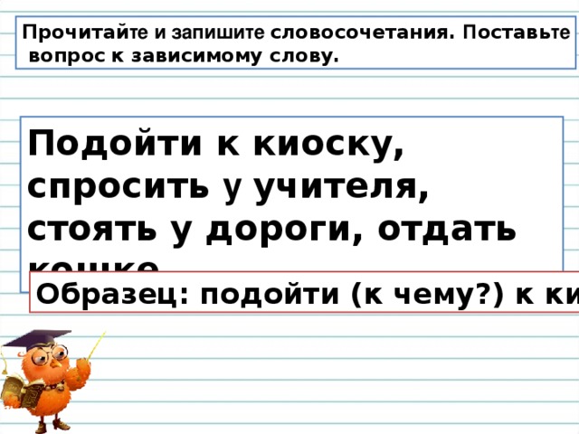 Прочитай те и запишите словосочетания. П оставь те  вопрос  к зависимому слову. Подойти к киоску, спросить у учителя, стоять у дороги, отдать кошке . Образец: подойти (к чему?) к киоску.