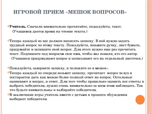 Игровой прием «мешок вопросов» Учитель.  Сначала внимательно прочитайте, пожалуйста, текст.  (Учащимся дается время на чтение текста.) Теперь каждый из вас должен написать записку. В ней нужно задать трудный вопрос по этому тексту. Пожалуйста, возьмите ручку, лист бумаги, придумайте и запишите свой вопрос. Для этого нужно еще раз прочитать текст. Подпишите под вопросом свое имя, чтобы мы поняли, кто его автор.  (Учащиеся придумывают вопрос и записывают его на отдельный листочек.) Пожалуйста, заверните записку, и положите ее в мешок». Теперь каждый по очереди возьмет записку, прочитает вопрос вслух и постарается дать как можно более полный ответ на вопрос. Остальные оценивают и вопрос, и ответ. Для того чтобы правильно оценить все ответы и выбрать победителя, нужно очень внимательно за всем этим наблюдать. Так что будьте внимательны и выбирайте победителя. В заключение игры учитель вместе с детьми в процессе обсуждения выбирает победителя. 