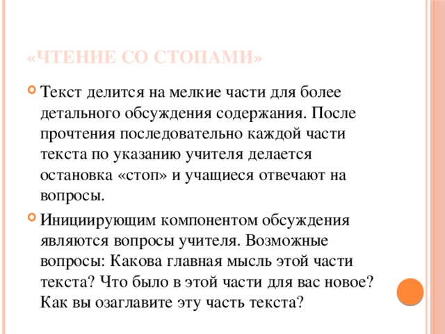 «Чтение со стопами» Текст делится на мелкие части для более детального обсуждения содержания. После прочтения последовательно каждой части текста по указанию учителя делается остановка «стоп» и учащиеся отвечают на вопросы. Инициирующим компонентом обсуждения являются вопросы учителя. Возможные вопросы: Какова главная мысль этой части текста? Что было в этой части для вас новое? Как вы озаглавите эту часть текста?  