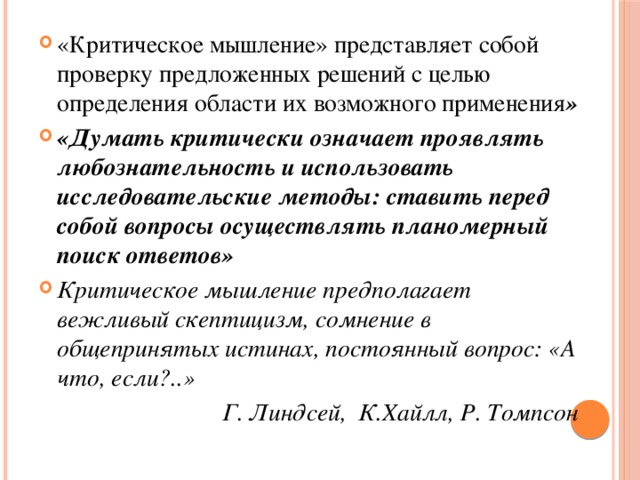 «Критическое мышление» представляет собой проверку предложенных решений с целью определения области их возможного применения » «Думать критически означает проявлять любознательность и использовать исследовательские методы: ставить перед собой вопросы осуществлять планомерный поиск ответов» Критическое мышление предполагает вежливый скептицизм, сомнение в общепринятых истинах, постоянный вопрос: «А что, если?..» Г. Линдсей, К.Хайлл, Р. Томпсон 