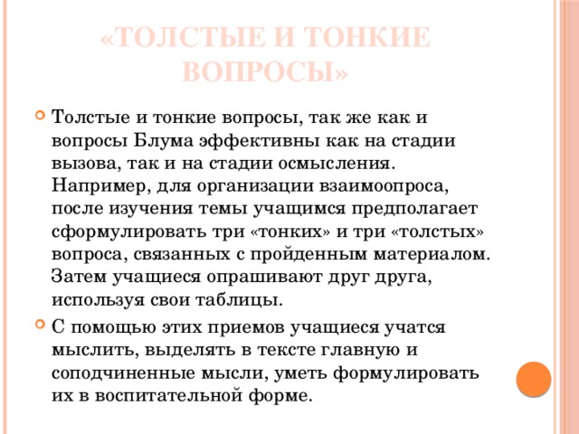 «Толстые и тонкие вопросы» Толстые и тонкие вопросы, так же как и вопросы Блума эффективны как на стадии вызова, так и на стадии осмысления. Например, для организации взаимоопроса, после изучения темы учащимся предполагает сформулировать три «тонких» и три «толстых» вопроса, связанных с пройденным материалом. Затем учащиеся опрашивают друг друга, используя свои таблицы. С помощью этих приемов учащиеся учатся мыслить, выделять в тексте главную и соподчиненные мысли, уметь формулировать их в воспитательной форме. 