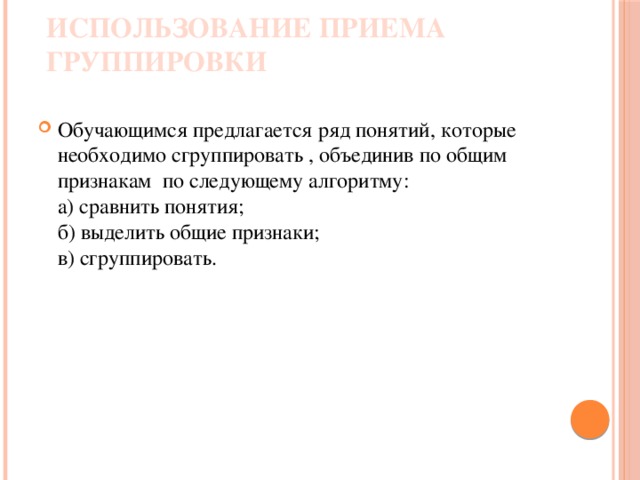 Использование приема группировки Обучающимся предлагается ряд понятий, которые необходимо сгруппировать , объединив по общим признакам по следующему алгоритму:  а) сравнить понятия;  б) выделить общие признаки;  в) сгруппировать. 