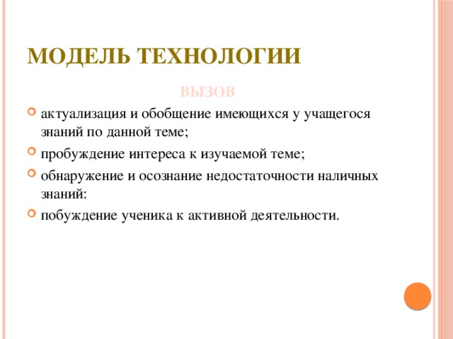 модель технологии ВЫЗОВ актуализация и обобщение имеющихся у учащегося знаний по данной теме; пробуждение интереса к изучаемой теме; обнаружение и осознание недостаточности наличных знаний: побуждение ученика к активной деятельности. 