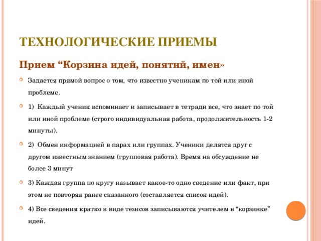 Технологические приемы Прием “Корзина идей, понятий, имен» Задается прямой вопрос о том, что известно ученикам по той или иной проблеме. 1) Каждый ученик вспоминает и записывает в тетради все, что знает по той или иной проблеме (строго индивидуальная работа, продолжительность 1-2 минуты). 2) Обмен информацией в парах или группах. Ученики делятся друг с другом известным знанием (групповая работа). Время на обсуждение не более 3 минут 3) Каждая группа по кругу называет какое-то одно сведение или факт, при этом не повторяя ранее сказанного (составляется список идей). 4) Все сведения кратко в виде тезисов записываются учителем в “корзинке” идей. 