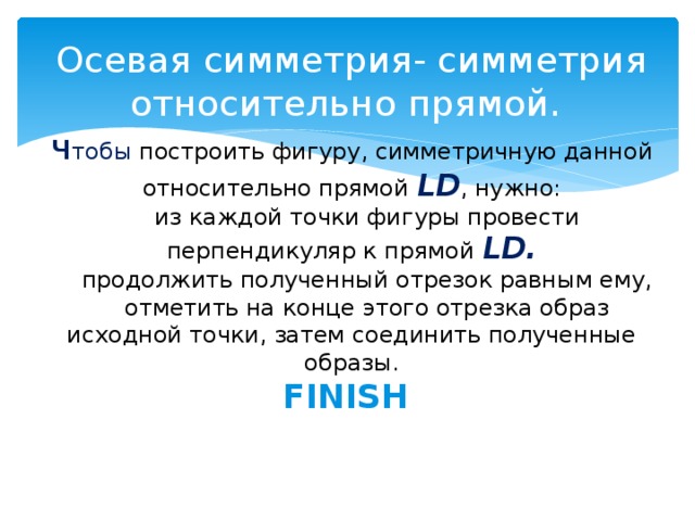 Осевая симметрия- симметрия относительно прямой.  ч тобы построить фигуру, симметричную данной относительно прямой LD , нужно:  1) из каждой точки фигуры провести перпендикуляр к прямой LD.  2) продолжить полученный отрезок равным ему,  3) отметить на конце этого отрезка образ исходной точки, затем соединить полученные образы.  FINISH    