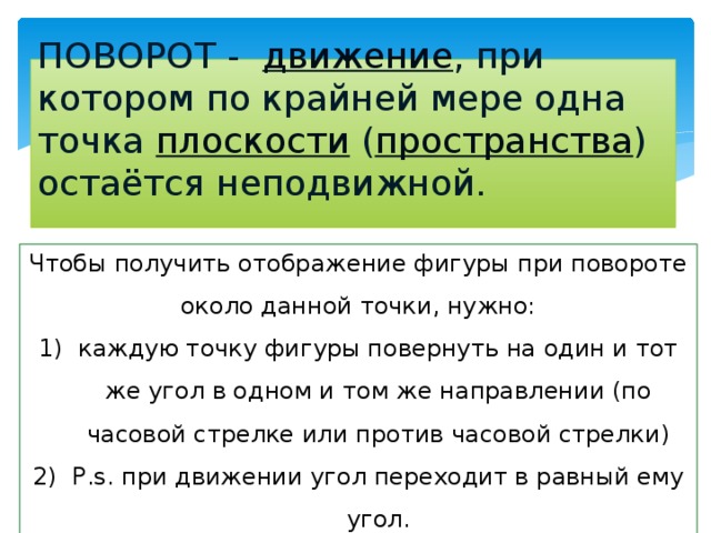 ПОВОРОТ -   движение , при котором по крайней мере одна точка  плоскости  ( пространства ) остаётся неподвижной.   Чтобы получить отображение фигуры при повороте около данной точки, нужно: каждую точку фигуры повернуть на один и тот же угол в одном и том же направлении (по часовой стрелке или против часовой стрелки) P.s. при движении угол переходит в равный ему угол. 