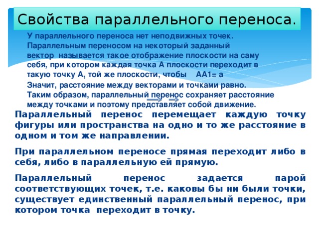 Свойства параллельного переноса. У параллельного переноса нет неподвижных точек. Параллельным переносом на некоторый заданный вектор  называется такое отображение плоскости на саму себя, при котором каждая точка А плоскости переходит в такую точку А 1  той же плоскости, чтобы    АА1= а Значит, расстояние между векторами и точками равно. Таким образом, параллельный перенос сохраняет расстояние между точками и поэтому представляет собой движение. Параллельный перенос перемещает каждую точку фигуры или пространства на одно и то же расстояние в одном и том же направлении. При параллельном переносе прямая переходит либо в себя, либо в параллельную ей прямую. Параллельный перенос задается парой соответствующих точек, т.е. каковы бы ни были точки, существует единственный параллельный перенос, при котором точка переходит в точку. 