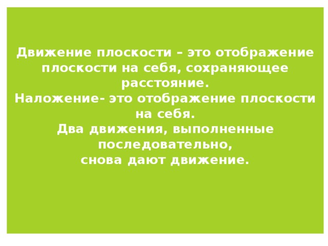 Движение плоскости – это отображение плоскости на себя, сохраняющее расстояние.  Наложение- это отображение плоскости на себя.  Два движения, выполненные последовательно,  снова дают движение.    