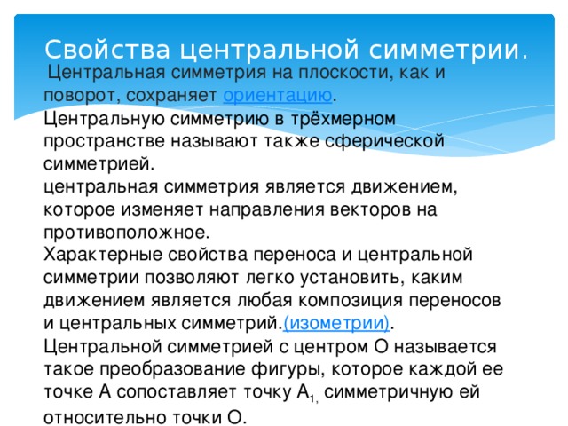 Свойства центральной симметрии.   Центральная симметрия на плоскости, как и поворот, сохраняет  ориентацию . Центральную симметрию в трёхмерном пространстве называют также сферической симметрией. центральная симметрия является движением, которое изменяет направления векторов на противоположное.  Характерные свойства переноса и центральной симметрии позволяют легко установить, каким движением является любая композиция переносов и центральных симметрий. (изометрии) . Центральной симметрией с центром О называется такое преобразование фигуры, которое каждой ее точке А сопоставляет точку А 1, симметричную ей относительно точки O.  