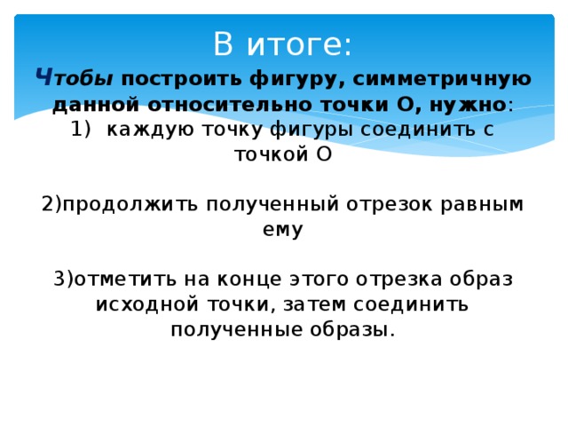 В итоге:  Ч тобы построить фигуру, симметричную данной относительно точки О, нужно :  1) ) каждую точку фигуры соединить с точкой О   2)продолжить полученный отрезок равным ему   3)отметить на конце этого отрезка образ исходной точки, затем соединить полученные образы.    