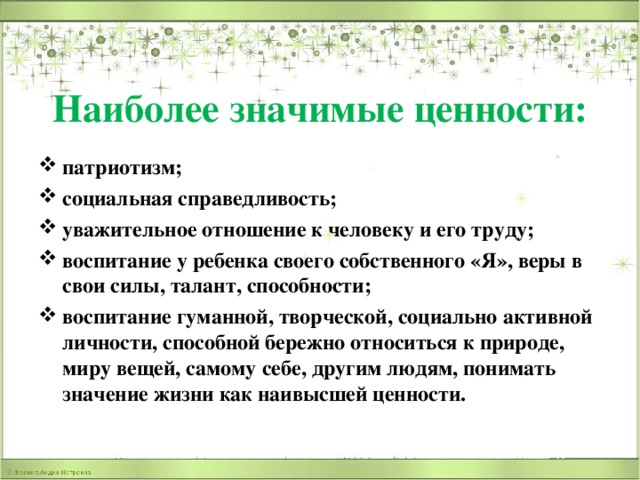 Наиболее значимые ценности: патриотизм; социальная справедливость; уважительное отношение к человеку и его труду; воспитание у ребенка своего собственного «Я», веры в свои силы, талант, способности; воспитание гуманной, творческой, социально активной личности, способной бережно относиться к природе, миру вещей, самому себе, другим людям, понимать значение жизни как наивысшей ценности. 