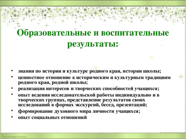 Образовательные и воспитательные результаты: знания по истории и культуре родного края, истории школы; ценностное отношение к историческим и культурным традициям родного края, родной школы; реализация интересов и творческих способностей учащихся; опыт ведения исследовательской работы индивидуально и в творческих группах, представление результатов своих исследований в формах экскурсий, бесед, презентаций; формирование духовного мира личности учащихся; опыт социальных отношений 
