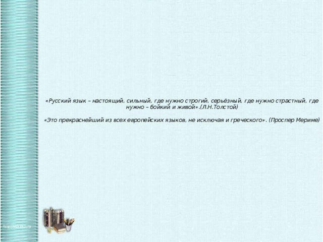 «Русский язык – настоящий, сильный, где нужно строгий, серьёзный, где нужно страстный, где нужно – бойкий и живой».(Л.Н.Толстой)   «Это прекраснейший из всех европейских языков, не исключая и греческого». (Проспер Мериме)