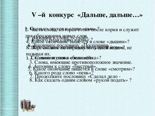 V –й конкурс «Дальше, дальше…» 1. Сколько звуков в слове «пью» ? 2. Часть слова, которая стоит после корня и служит для образования новых слов. 3. Антоним к слову «сухой». 5. Какого рода слово «дочь» ? 4. Какое окончание пишется в слове «дышим»? 6. Закончите пословицу «Поспешишь -… 7. Как сказать одним словом «унести ноги»? 8. Перечислите по порядку пять дней недели, не называя их. 1 . Сколько звуков в слове «ёлка»? 2. Синоним слова «большой» 3. Слова, имеющие противоположное значение. 4. Антоним к слову «быстрый». 5. Какое окончание пишется в слове «смотрим»? 6. Какого рода слово «пень»? 7. Продолжите пословицу «Сделал дело - 8. Как сказать одним словом «рукой подать» ?