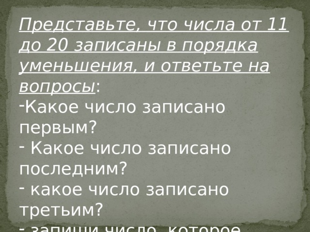 Представьте, что числа от 11 до 20 записаны в порядка уменьшения, и ответьте на вопросы : Какое число записано первым?  Какое число записано последним?  какое число записано третьим?  запиши число, которое больше 15, но меньше 17. Представьте, что числа от 11 до 20 записаны в порядка уменьшения, и ответьте на вопросы: Какое число записано первым?  Какое число записано последним?  какое число записано третьим?  запиши число, которое больше 15, но меньше 17.  