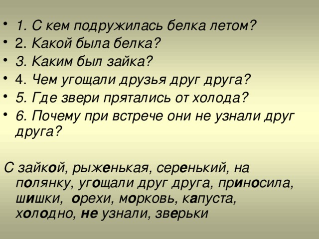 1. С кем подружилась белка летом? 2. Какой была белка? 3. Каким был зайка? 4. Чем угощали друзья друг друга? 5. Где звери прятались от холода? 6. Почему при встрече они не узнали друг друга?  С зайк о й, рыж е нькая, сер е нький, на п о лянку, уг о щали друг друга, пр и н о сила, ш и шки, о рехи, м о рковь, к а пуста, х о л о дно, не узнали, зв е рьки 
