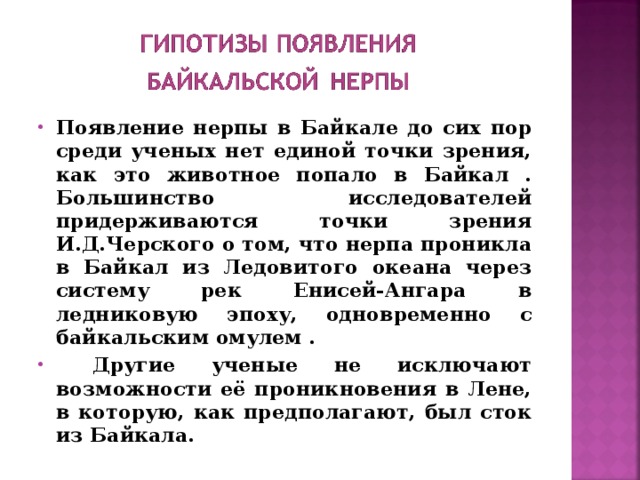 Появление нерпы в Байкале до сих пор среди ученых нет единой точки зрения, как это животное попало в Байкал . Большинство исследователей придерживаются точки зрения И.Д.Черского о том, что нерпа проникла в Байкал из Ледовитого океана через систему рек Енисей-Ангара в ледниковую эпоху, одновременно с байкальским омулем .  Другие ученые не исключают возможности её проникновения в Лене, в которую, как предполагают, был сток из Байкала. 