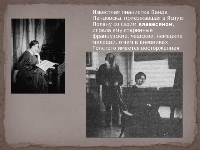 Известная пианистка Ванда Ландовска, приезжавшая в Ясную Поляну со своим клавесином , играла ему старинные французские, чешские, немецкие мелодии, о чем в дневниках Толстого имеется восторженная запись. 