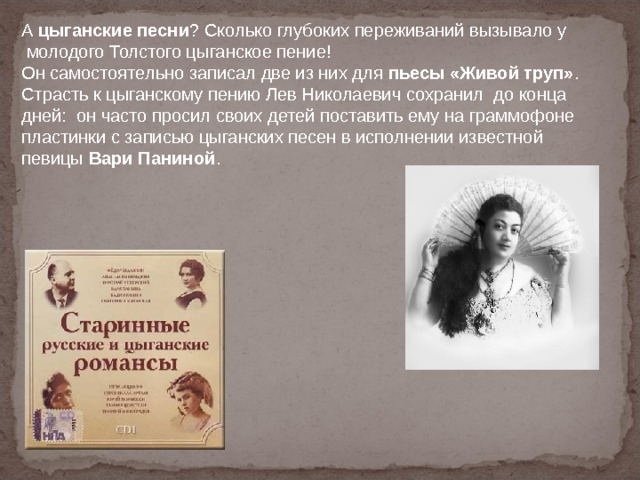 А цыганские песни ? Сколько глубоких переживаний вызывало у  молодого Толстого цыганское пение! Он самостоятельно записал две из них для пьесы «Живой труп» . Страсть к цыганскому пению Лев Николаевич сохранил  до конца дней:  он часто просил своих детей поставить ему на граммофоне пластинки с записью цыганских песен в исполнении известной певицы Вари Паниной . 