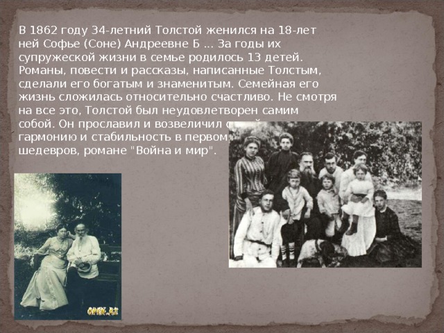 В 1862 году 34-летний Толстой женился на 18-лет ней Софье (Соне) Андреевне Б ... За годы их супружеской жизни в семье родилось 13 детей. Романы, повести и рассказы, написанные Толстым, сделали его богатым и знаменитым. Семейная его жизнь сложилась относительно счастливо. Не смотря на все это, Толстой был неудовлетворен самим собой. Он прославил и возвеличил семейную гармонию и стабильность в первом из своих шедевров, романе 