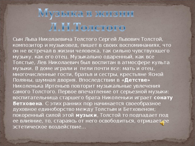 Сын Льва Николаевича Толстого Сергей Львович Толстой, композитор и музыковед, пишет в своих воспоминаниях, что он не встречал в жизни человека, так сильно чувствующего музыку, как его отец. Музыкально одаренный, как все Толстые, Лев Николаевич был воспитан в атмосфере культа музыки. В доме играли и  пели почти все: мать и отец, многочисленные гости, братья и сестры, крестьяне Ясной Поляны, шумная дворня. Впоследствии в «Детстве» Николенька Иртеньев повторит музыкальные увлечения самого Толстого. Первое впечатление от серьезной музыки: воспитательница старшего брата Николеньки играет сонату Бетховена . С этих ранних пор начинается своеобразное духовное единоборство между Толстым и Бетховеном; покоренный силой этой музыки , Толстой то подпадает под ее влияние, то, стараясь от него освободиться, отрицает ее эстетическое воздействие… 