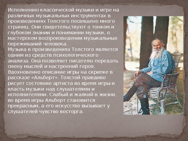 Исполнению классической музыки и игре на различных музыкальных инструментах в произведениях Толстого посвящено много страниц. Они свидетельствуют о тонком и глубоком знании и понимании музыки, о мастерском воспроизведении музыкальных переживаний человека.  Музыка в произведениях Толстого является одним из средств психологического анализа. Она позволяет писателю передать смену мыслей и настроений героя.  Вдохновенно описание игры на скрипке в рассказе «Альберт». Толстой правдиво рисует состояние артиста во время игры и власть музыки над слушателями и исполнителями. Слабый и жалкий в жизни, во время игры Альберт становится прекрасным, а его искусство вызывает у слушателей чувство восторга. 