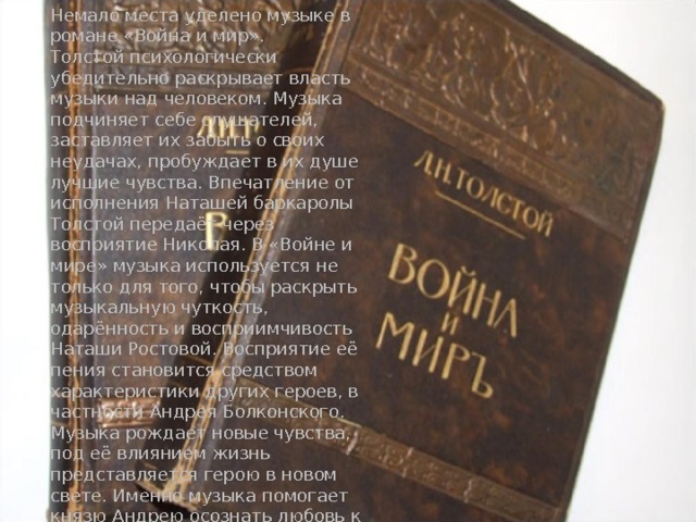 Немало места уделено музыке в романе «Война и мир».  Толстой психологически убедительно раскрывает власть музыки над человеком. Музыка подчиняет себе слушателей, заставляет их забыть о своих неудачах, пробуждает в их душе лучшие чувства. Впечатление от исполнения Наташей баркаролы Толстой передаёт через восприятие Николая. В «Войне и мире» музыка используется не только для того, чтобы раскрыть музыкальную чуткость, одарённость и восприимчивость Наташи Ростовой. Восприятие её пения становится средством характеристики других героев, в частности Андрея Болконского. Музыка рождает новые чувства, под её влиянием жизнь представляется герою в новом свете. Именно музыка помогает князю Андрею осознать любовь к Наташе. 