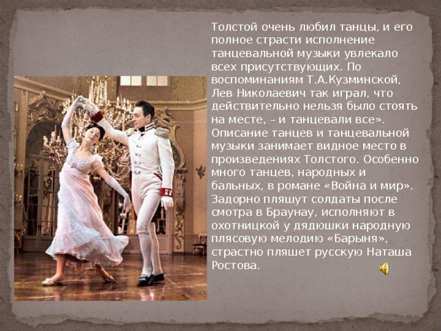 Толстой очень любил танцы, и его полное страсти исполнение танцевальной музыки увлекало всех присутствующих. По воспоминаниям Т.А.Кузминской, Лев Николаевич так играл, что действительно нельзя было стоять на месте, – и танцевали все».  Описание танцев и танцевальной музыки занимает видное место в произведениях Толстого. Особенно много танцев, народных и бальных, в романе «Война и мир». Задорно пляшут солдаты после смотра в Браунау, исполняют в охотницкой у дядюшки народную плясовую мелодию «Барыня», страстно пляшет русскую Наташа Ростова. 