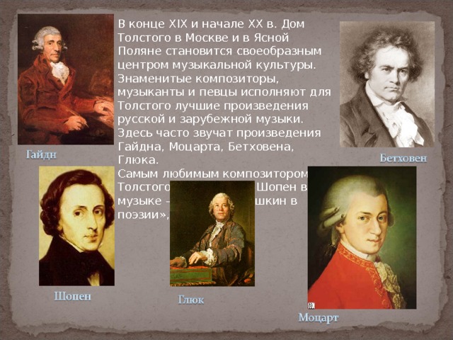 В конце XIX и начале XX в. Дом Толстого в Москве и в Ясной Поляне становится своеобразным центром музыкальной культуры. Знаменитые композиторы, музыканты и певцы исполняют для Толстого лучшие произведения русской и зарубежной музыки. Здесь часто звучат произведения Гайдна, Моцарта, Бетховена, Глюка.  Самым любимым композитором Толстого был Шопен. «Шопен в музыке – то же, что Пушкин в поэзии», – говорил он. 