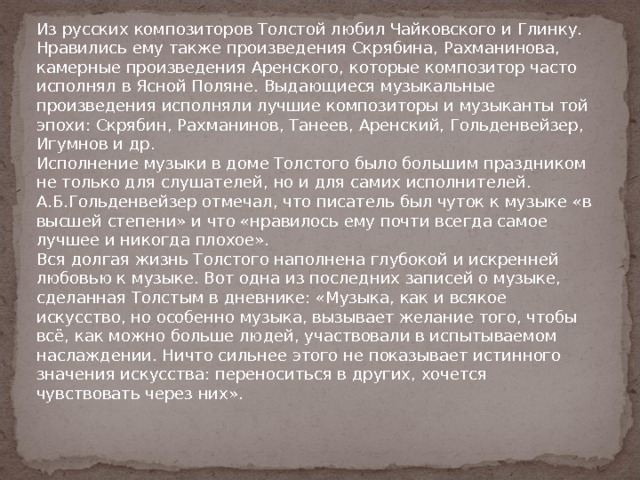 Из русских композиторов Толстой любил Чайковского и Глинку. Нравились ему также произведения Скрябина, Рахманинова, камерные произведения Аренского, которые композитор часто исполнял в Ясной Поляне. Выдающиеся музыкальные произведения исполняли лучшие композиторы и музыканты той эпохи: Скрябин, Рахманинов, Танеев, Аренский, Гольденвейзер, Игумнов и др. Исполнение музыки в доме Толстого было большим праздником не только для слушателей, но и для самих исполнителей.  А.Б.Гольденвейзер отмечал, что писатель был чуток к музыке «в высшей степени» и что «нравилось ему почти всегда самое лучшее и никогда плохое».  Вся долгая жизнь Толстого наполнена глубокой и искренней любовью к музыке. Вот одна из последних записей о музыке, сделанная Толстым в дневнике: «Музыка, как и всякое искусство, но особенно музыка, вызывает желание того, чтобы всё, как можно больше людей, участвовали в испытываемом наслаждении. Ничто сильнее этого не показывает истинного значения искусства: переноситься в других, хочется чувствовать через них».   