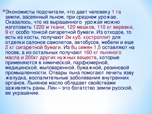Экономисты подсчитали, что дает человеку 1 га земли, засеянный льном, при среднем урожае. Оказалось, что из выращенного урожая можно изготовить 1220 м ткани, 120 мешков, 110 кг веревки,  9 кг особо тонкой сигаретной бумаги. Из отходов, то есть из косты, получают 2м куб . костроплит для отделки салонов самолетов, автобусов, мебели и еще 2 кг сигаретной бумаги . Из 8ц семян 1,5 оставляют на посев, а из остальных получают 160 кг  льняного масла и 200кг других нужных веществ , которые применяются в химической, парфюмерной, медицинской, мыловаренной, бумажной, резиновой промышленности. Отвары льна помогают лечить язву желудка, воспалительные заболевания внутренних органов. Льняное масло обладает свойствами заживлять раны. Лен – это богатство земли русской, ее украшение.