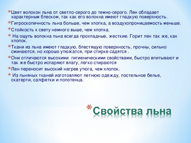 Цвет волокон льна от светло-серого до темно-серого. Лен обладает характерным блеском, так как его волокна имеют гладкую поверхность. Гигроскопичность льна больше, чем хлопка, а воздухопроницаемость меньше. Стойкость к свету немного выше, чем хлопка.  На ощупь волокна льна всегда прохладные, жесткие. Горит лен так же, как хлопок. Ткани из льна имеют гладкую, блестящую поверхность, прочны, сильно сминаются, но хорошо утюжатся, при стирке садятся . Они отличаются высокими гигиеническими свойствами, быстро впитывают и так же быстро испаряют влагу, легко стираются Лен переносит высокий нагрев утюга, чем хлопок.  Из льняных тканей изготовляют летнюю одежду, постельное белье, скатерти, салфетки и полотенца.