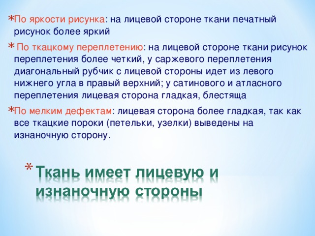 По яркости рисунка : на лицевой стороне ткани печатный рисунок более яркий  По ткацкому переплетению : на лицевой стороне ткани рисунок переплетения более четкий, у саржевого переплетения диагональный рубчик с лицевой стороны идет из левого нижнего угла в правый верхний; у сатинового и атласного переплетения лицевая сторона гладкая, блестяща По мелким дефектам : лицевая сторона более гладкая, так как все ткацкие пороки (петельки, узелки) выведены на изнаночную сторону.