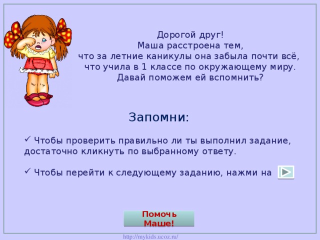 Дорогой друг!  Маша расстроена тем,  что за летние каникулы она забыла почти всё,  что учила в 1 классе по окружающему миру.  Давай поможем ей вспомнить?    Запомни: Чтобы проверить правильно ли ты выполнил задание, достаточно кликнуть по выбранному ответу. Чтобы перейти к следующему заданию, нажми на Помочь Маше! 