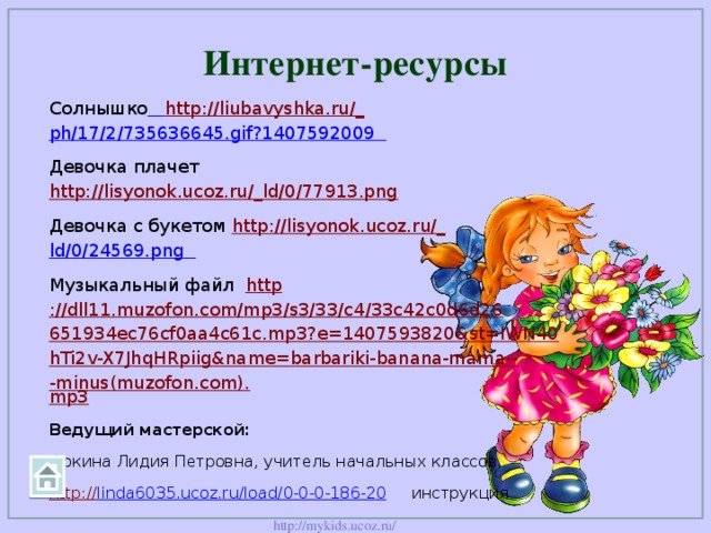 Интернет-ресурсы Солнышко  http://liubavyshka.ru/_ ph/17/2/735636645.gif?1407592009  Девочка плачет http://lisyonok.ucoz.ru/_ld/0/77913.png  Девочка с букетом http://lisyonok.ucoz.ru/_ ld/0/24569.png  Музыкальный файл http ://dll11.muzofon.com/mp3/s3/33/c4/33c42c0d6d26651934ec76cf0aa4c61c.mp3?e=1407593820&st=IWN40hTi2v-X7JhqHRpiig&name=barbariki-banana-mama---minus(muzofon.com). mp3 Ведущий мастерской:   Фокина Лидия Петровна, учитель начальных классов. http:// linda6035.ucoz.ru/load/0-0-0-186-20  инструкция  Вопросы викторины авторские.  