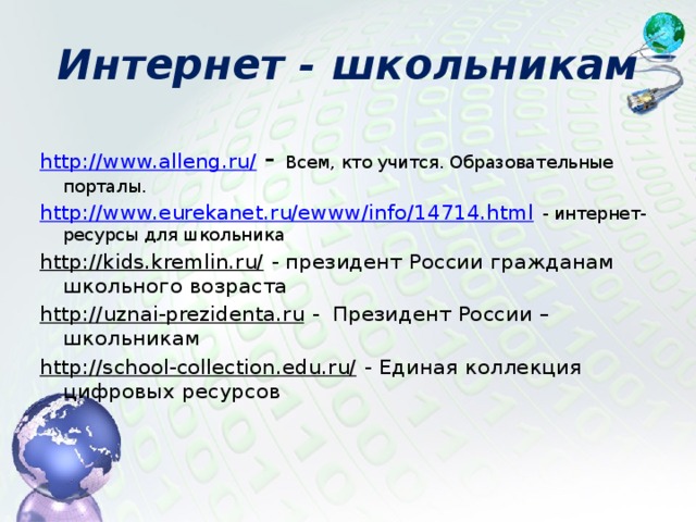 Интернет - школьникам http://www.alleng.ru/  - Всем, кто учится. Образовательные порталы. http://www.eurekanet.ru/ewww/info/14714.html  - интернет-ресурсы для школьника http://kids.kremlin.ru/  - президент России гражданам школьного возраста http://uznai-prezidenta.ru  - Президент России – школьникам http://school-collection.edu.ru/  - Единая коллекция цифровых ресурсов