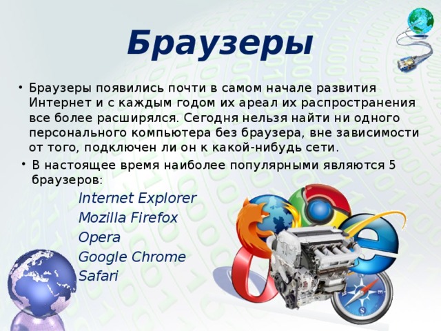 Браузеры Браузеры появились почти в самом начале развития Интернет и с каждым годом их ареал их распространения все более расширялся. Сегодня нельзя найти ни одного персонального компьютера без браузера, вне зависимости от того, подключен ли он к какой-нибудь сети. В настоящее время наиболее популярными являются 5 браузеров: Internet Explorer Mozilla Firefox Opera Google Chrome Safari