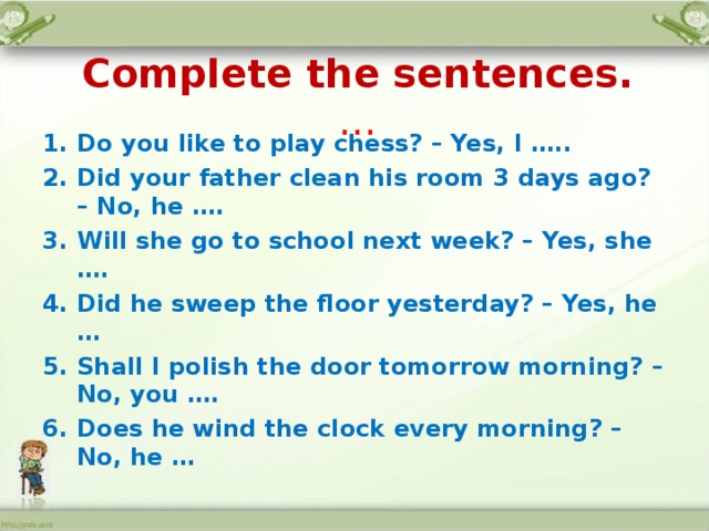  Complete the sentences.  … Do you like to play chess? – Yes, I ….. Did your father clean his room 3 days ago? – No, he …. Will she go to school next week? – Yes, she …. Did he sweep the floor yesterday? – Yes, he … Shall I polish the door tomorrow morning? – No, you …. Does he wind the clock every morning? – No, he …  