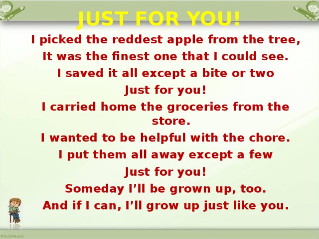 JUST FOR YOU!   I picked the reddest apple from the tree, It was the finest one that I could see. I saved it all except a bite or two Just for you! I carried home the groceries from the store. I wanted to be helpful with the chore. I put them all away except a few Just for you! Someday I’ll be grown up, too. And if I can, I’ll grow up just like you.    