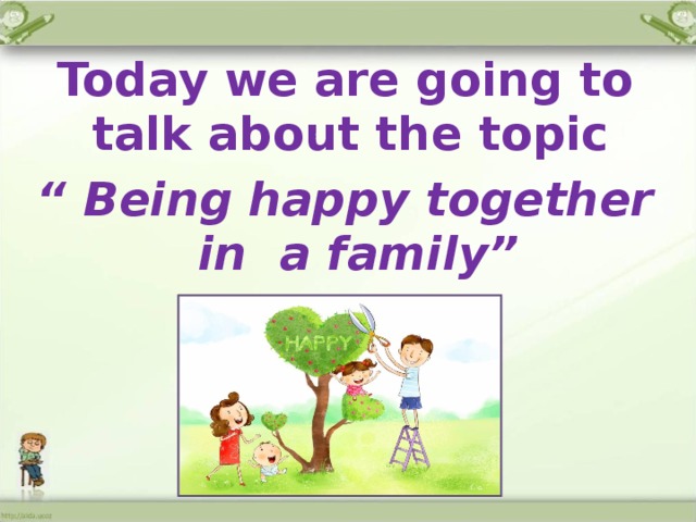 Today we are going to talk about the topic “ Being happy together in a family” 
