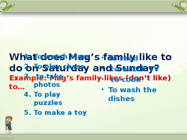    What does Mag’s family like to do on Saturday and Sunday?  Example: Mag’s family likes ( don’t like) to…     To watch stars To play chess  to take photos To play puzzles To make a toy  To read  to watch TV  to cook To wash the dishes 