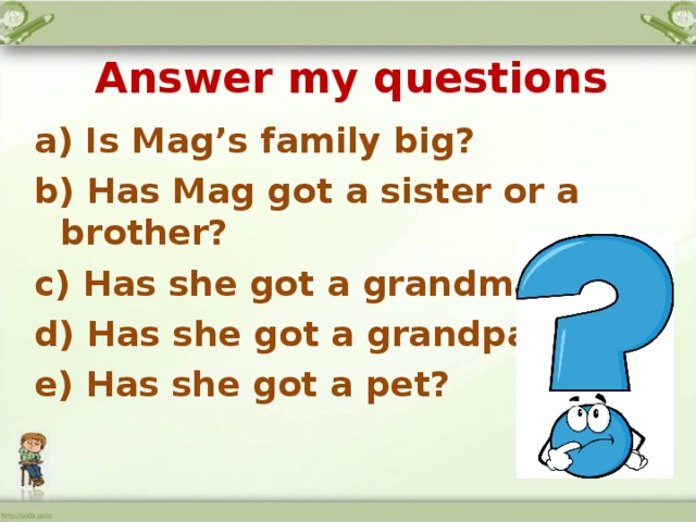 Answer my questions a) Is Mag’s family big? b) Has Mag got a sister or a brother? c) Has she got a grandma? d) Has she got a grandpa? e) Has she got a pet?   