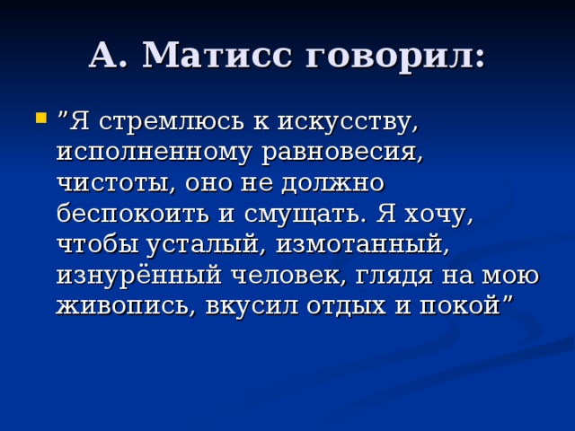 А. Матисс говорил: ” Я стремлюсь к искусству, исполненному равновесия, чистоты, оно не должно беспокоить и смущать. Я хочу, чтобы усталый, измотанный, изнурённый человек, глядя на мою живопись, вкусил отдых и покой ” 
