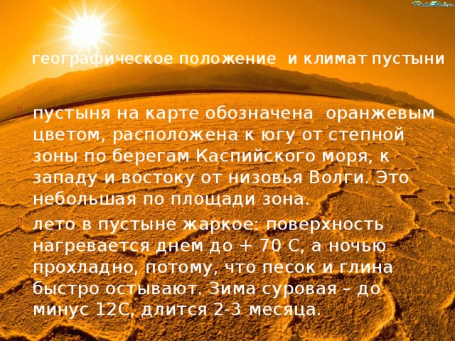 географическое положение и климат пустыни пустыня на карте обозначена оранжевым цветом, расположена к югу от степной зоны по берегам Каспийского моря, к западу и востоку от низовья Волги. Это небольшая по площади зона. лето в пустыне жаркое: поверхность нагревается днем до + 70 С, а ночью прохладно, потому, что песок и глина быстро остывают. Зима суровая – до минус 12С, длится 2-3 месяца. 
